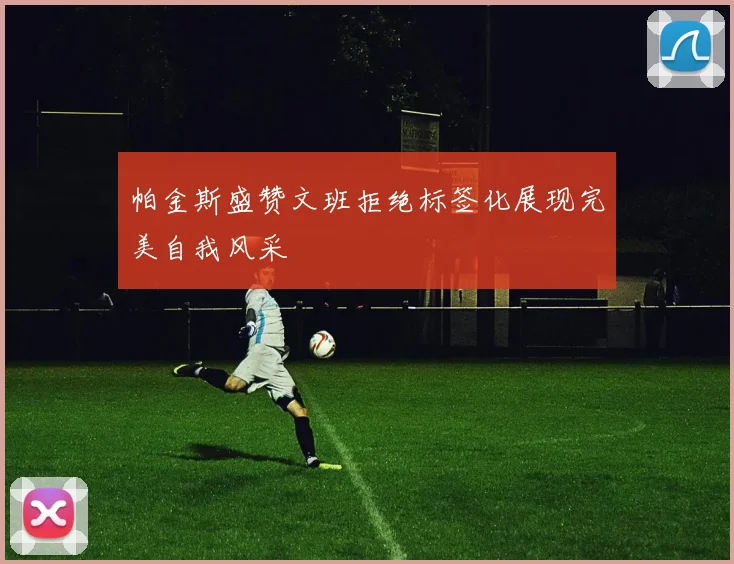 帕金斯盛赞文班拒绝标签化展现完美自我风采