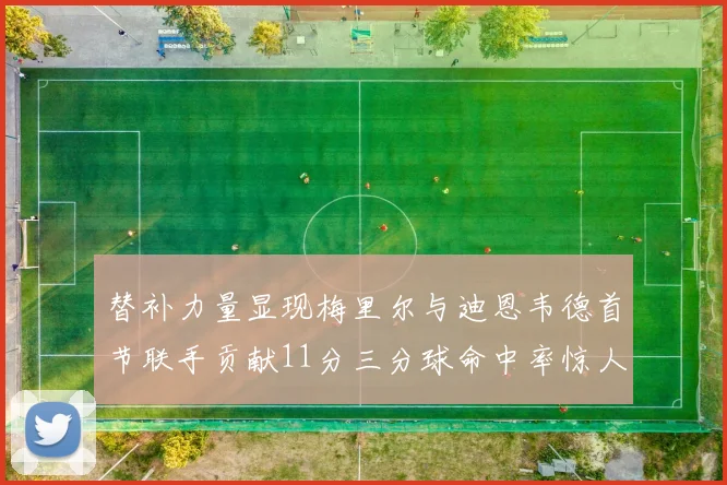 替补力量显现梅里尔与迪恩韦德首节联手贡献11分三分球命中率惊人