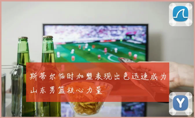 斯蒂尔临时加盟表现出色迅速成为山东男篮核心力量