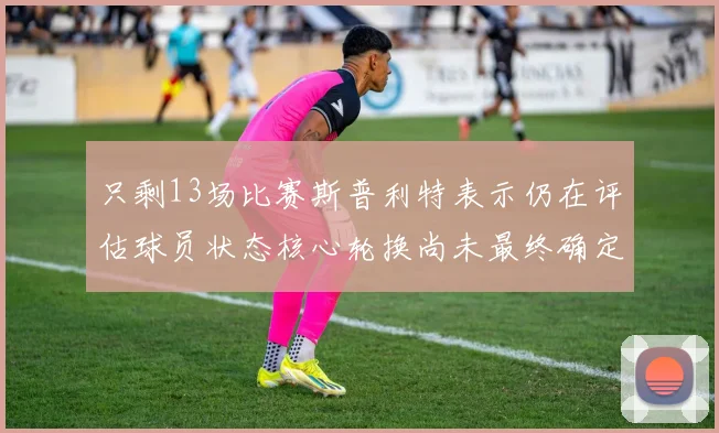 只剩13场比赛斯普利特表示仍在评估球员状态核心轮换尚未最终确定