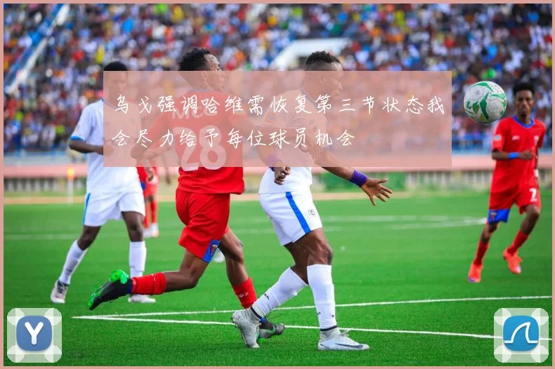 乌戈强调哈维需恢复第三节状态我会尽力给予每位球员机会