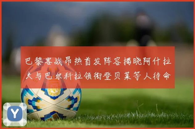 巴黎客战昂热首发阵容揭晓阿什拉夫与巴尔科拉领衔登贝莱等人待命替补