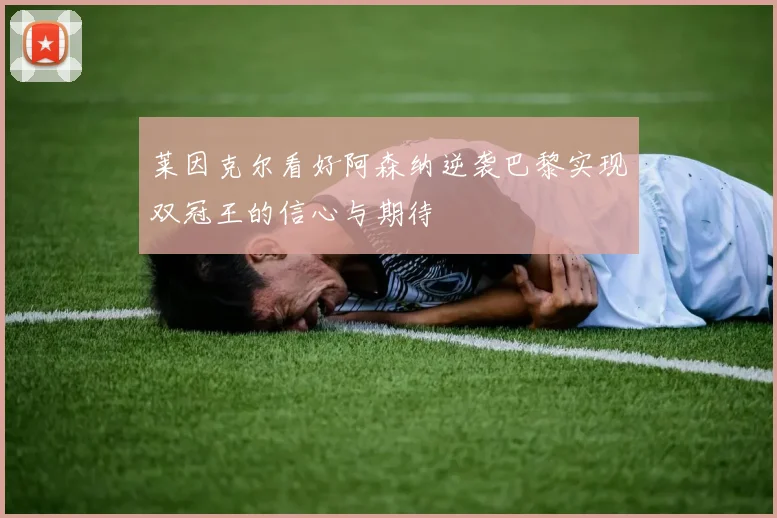 莱因克尔看好阿森纳逆袭巴黎实现双冠王的信心与期待