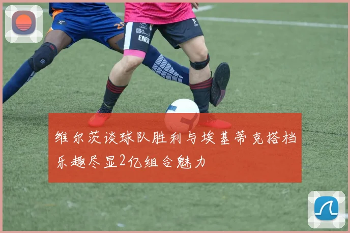 维尔茨谈球队胜利与埃基蒂克搭档乐趣尽显2亿组合魅力