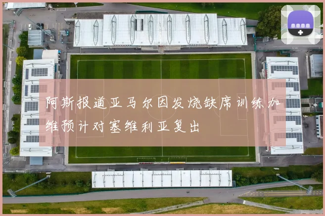 阿斯报道亚马尔因发烧缺席训练加维预计对塞维利亚复出
