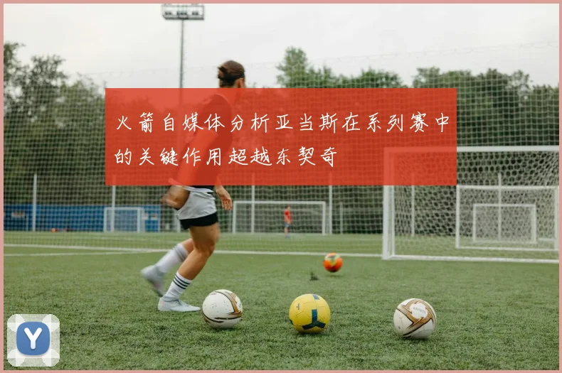 火箭自媒体分析亚当斯在系列赛中的关键作用超越东契奇