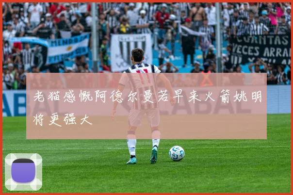 老猫感慨阿德尔曼若早来火箭姚明将更强大