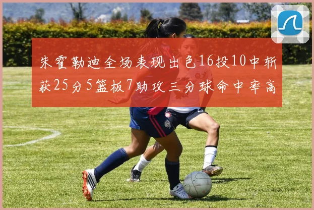 朱霍勒迪全场表现出色16投10中斩获25分5篮板7助攻三分球命中率高达44