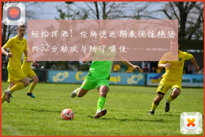 轻松挥洒！伦纳德近期表现惊艳场均32分助攻与防守俱佳