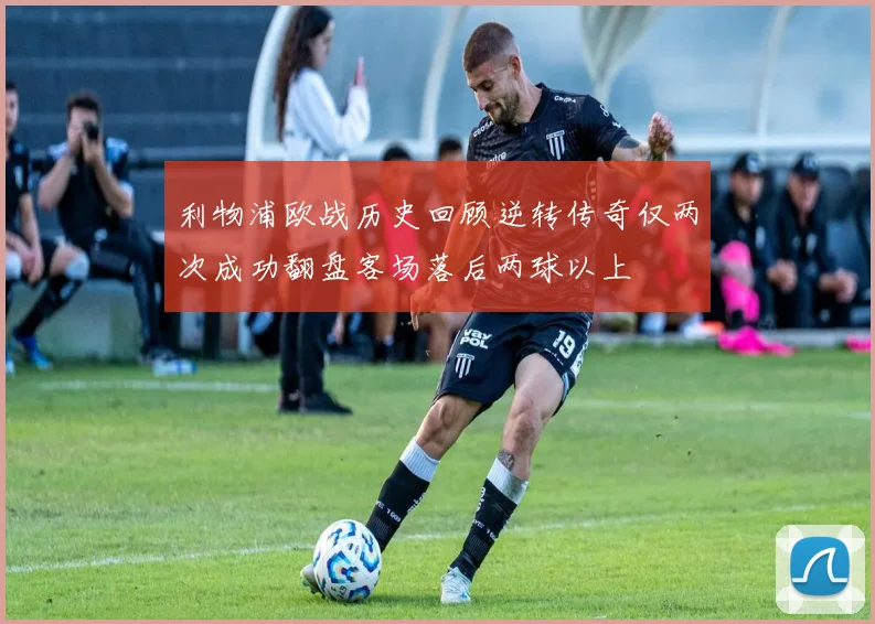 利物浦欧战历史回顾逆转传奇仅两次成功翻盘客场落后两球以上