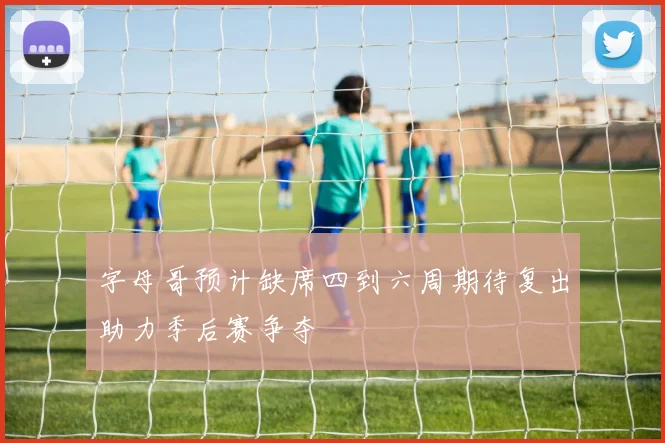字母哥预计缺席四到六周期待复出助力季后赛争夺