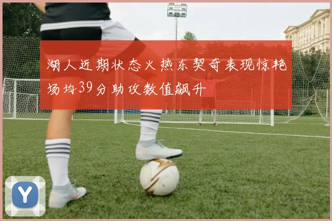 湖人近期状态火热东契奇表现惊艳场均39分助攻数值飙升